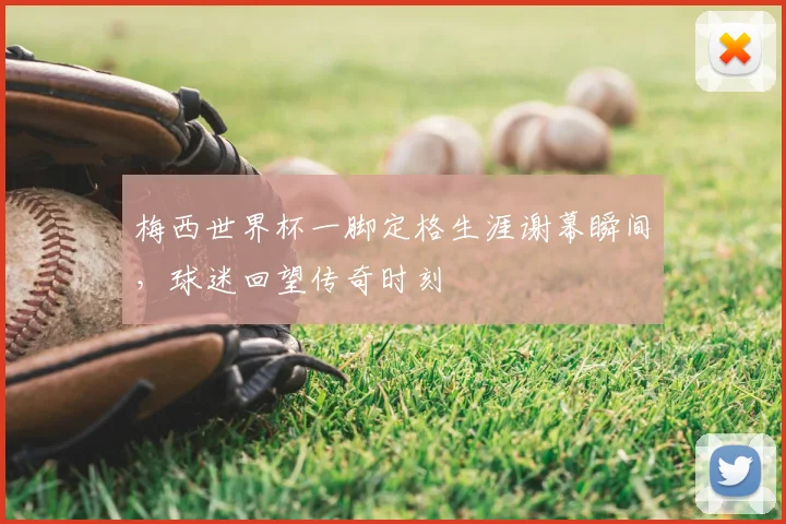 梅西世界杯一脚定格生涯谢幕瞬间,球迷回望传奇时刻